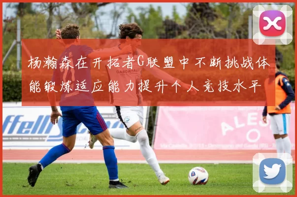 杨瀚森在开拓者G联盟中不断挑战体能锻炼适应能力提升个人竞技水平