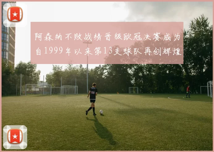 阿森纳不败战绩晋级欧冠决赛成为自1999年以来第13支球队再创辉煌