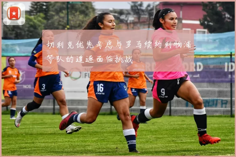切利克优先考虑与罗马续约利物浦等队的追逐面临挑战