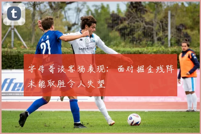 字母哥谈客场表现：面对掘金残阵未能取胜令人失望