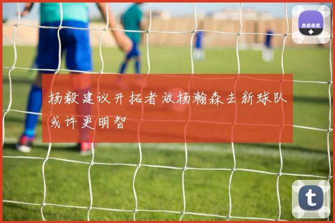 杨毅建议开拓者放杨瀚森去新球队或许更明智