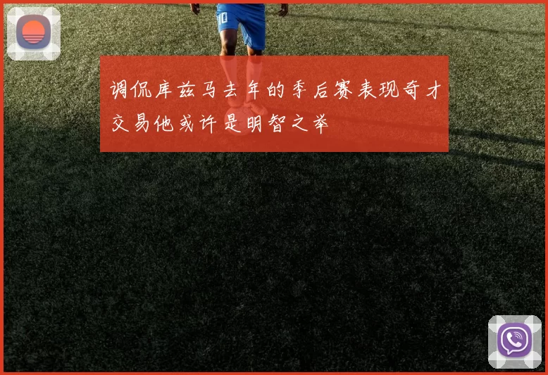 调侃库兹马去年的季后赛表现奇才交易他或许是明智之举