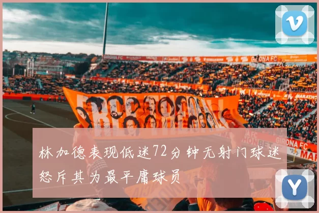 林加德表现低迷72分钟无射门球迷怒斥其为最平庸球员