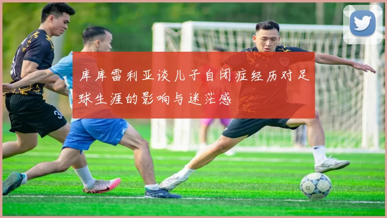 库库雷利亚谈儿子自闭症经历对足球生涯的影响与迷茫感
