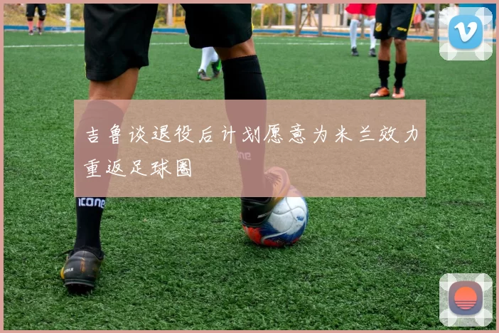吉鲁谈退役后计划愿意为米兰效力重返足球圈