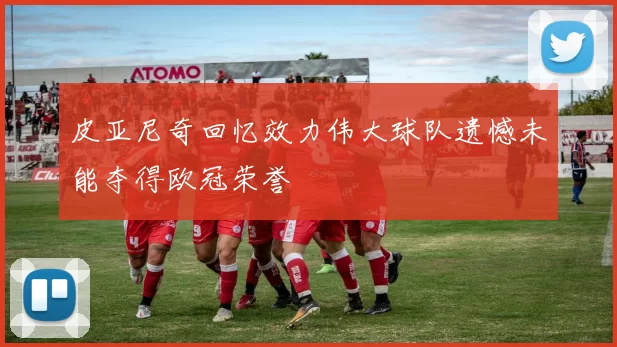 皮亚尼奇回忆效力伟大球队遗憾未能夺得欧冠荣誉