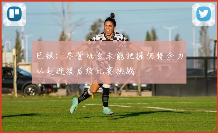 巴顿：尽管机会未能把握仍将全力以赴迎接后续比赛挑战