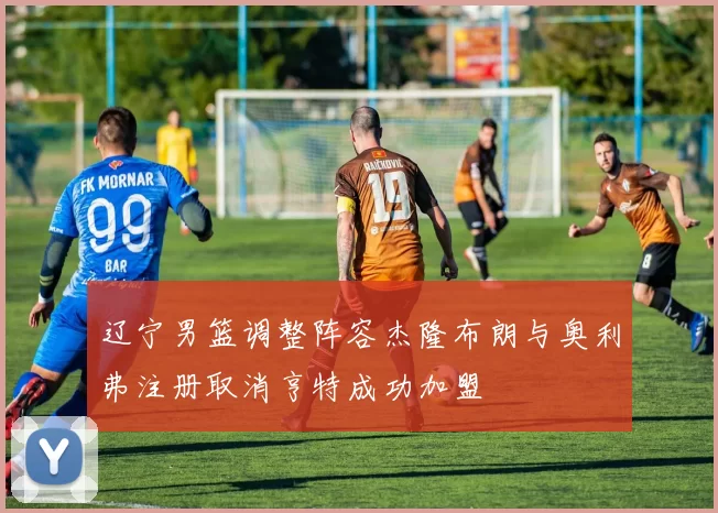 辽宁男篮调整阵容杰隆布朗与奥利弗注册取消亨特成功加盟