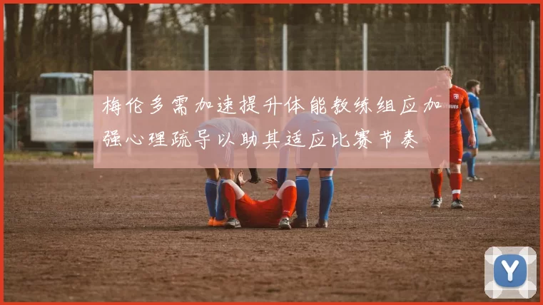 梅伦多需加速提升体能教练组应加强心理疏导以助其适应比赛节奏