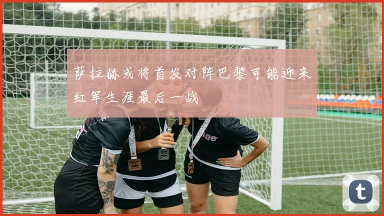 萨拉赫或将首发对阵巴黎可能迎来红军生涯最后一战