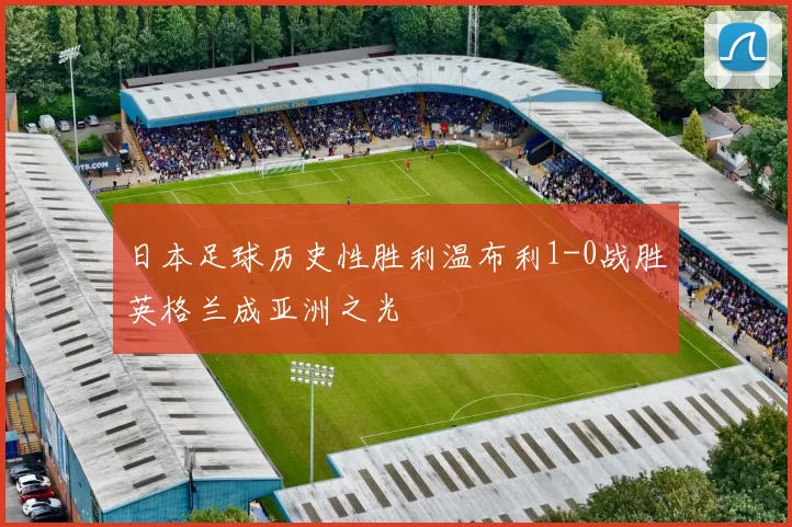 日本足球历史性胜利温布利1-0战胜英格兰成亚洲之光