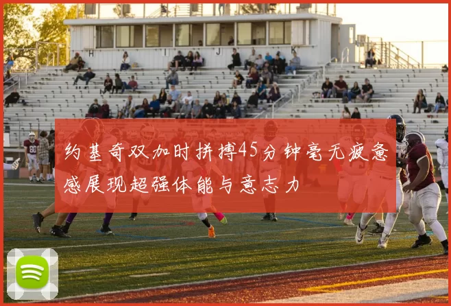 约基奇双加时拼搏45分钟毫无疲惫感展现超强体能与意志力
