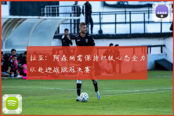 拉亚：阿森纳需保持积极心态全力以赴迎战欧冠决赛