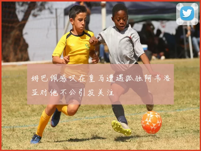 姆巴佩感叹在皇马遭遇孤独阿韦洛亚对他不公引发关注