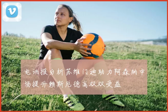 电讯报分析苏维门迪助力阿森纳中场提升赖斯厄德高双双受益