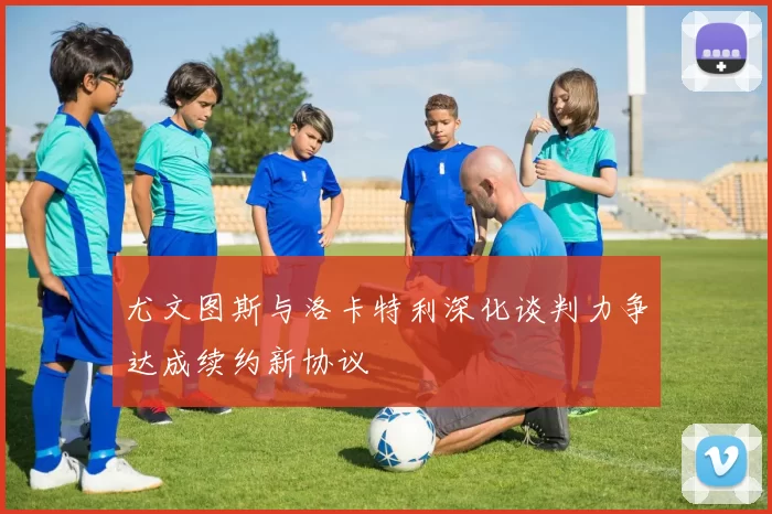 尤文图斯与洛卡特利深化谈判力争达成续约新协议