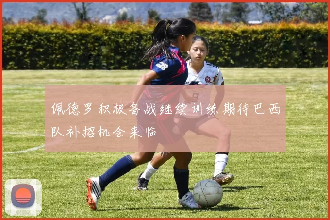 佩德罗积极备战继续训练期待巴西队补招机会来临