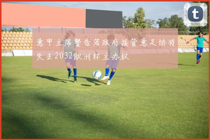 意甲主席警告若政府接管意足协将失去2032欧洲杯主办权