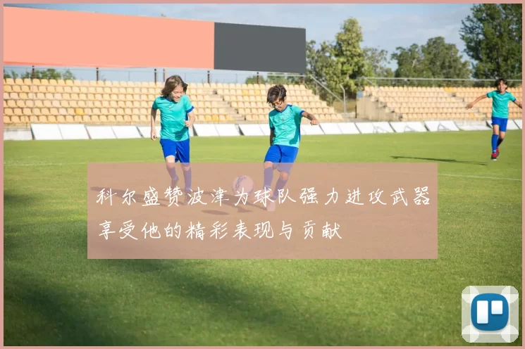 科尔盛赞波津为球队强力进攻武器享受他的精彩表现与贡献